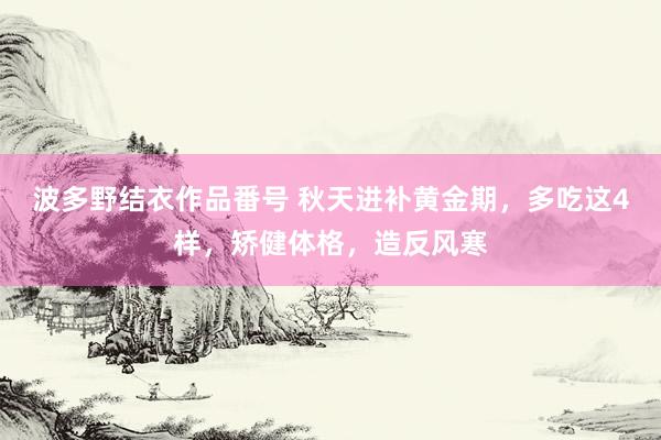 波多野结衣作品番号 秋天进补黄金期，多吃这4样，矫健体格，造反风寒