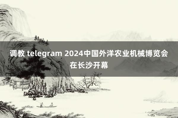 调教 telegram 2024中国外洋农业机械博览会在长沙开幕