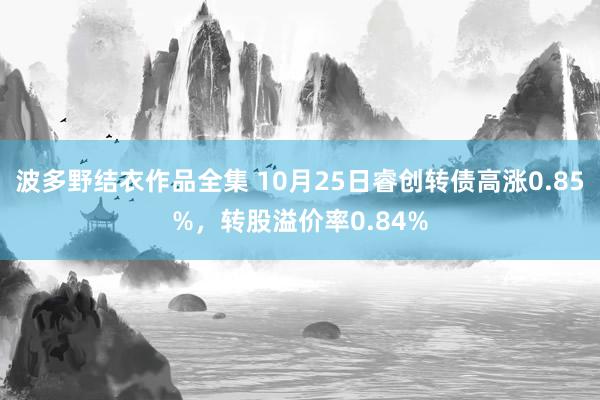 波多野结衣作品全集 10月25日睿创转债高涨0.85%，转股溢价率0.84%