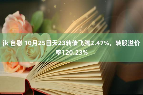 jk 自慰 10月25日天23转债飞腾2.47%，转股溢价率120.23%