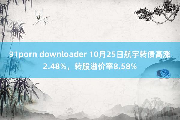 91porn downloader 10月25日航宇转债高涨2.48%，转股溢价率8.58%