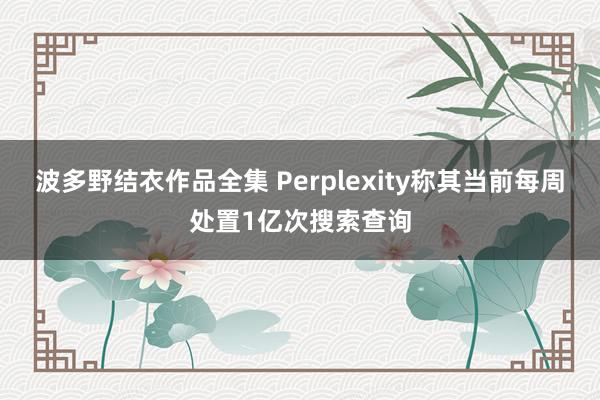 波多野结衣作品全集 Perplexity称其当前每周处置1亿次搜索查询