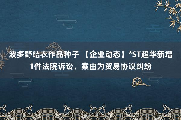 波多野结衣作品种子 【企业动态】*ST超华新增1件法院诉讼，案由为贸易协议纠纷