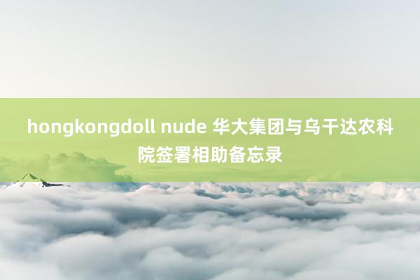 hongkongdoll nude 华大集团与乌干达农科院签署相助备忘录