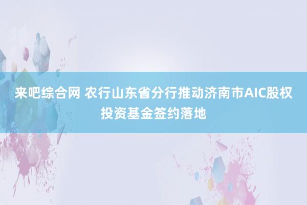 来吧综合网 农行山东省分行推动济南市AIC股权投资基金签约落地