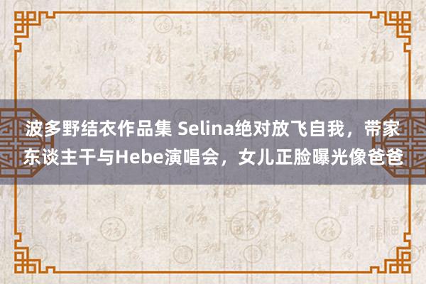 波多野结衣作品集 Selina绝对放飞自我，带家东谈主干与Hebe演唱会，女儿正脸曝光像爸爸