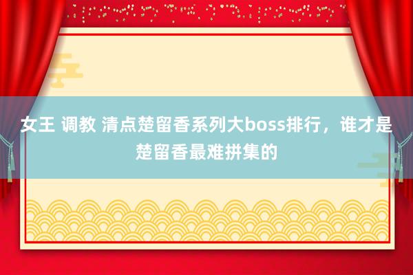 女王 调教 清点楚留香系列大boss排行，谁才是楚留香最难拼集的