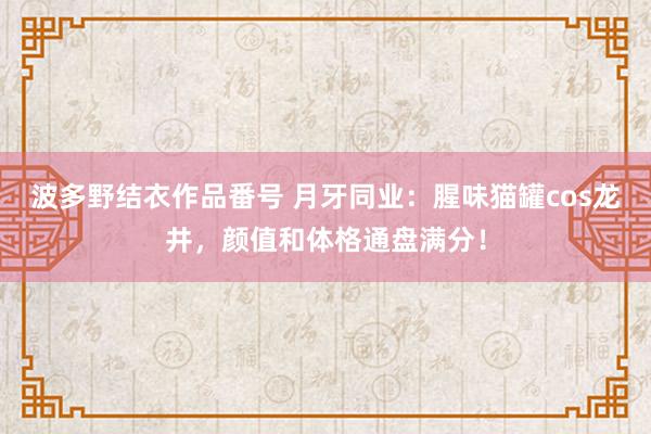 波多野结衣作品番号 月牙同业：腥味猫罐cos龙井，颜值和体格通盘满分！