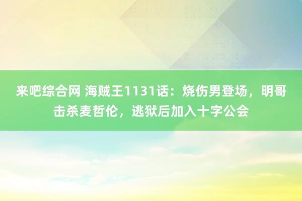 来吧综合网 海贼王1131话：烧伤男登场，明哥击杀麦哲伦，逃狱后加入十字公会