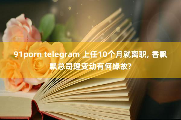 91porn telegram 上任10个月就离职， 香飘飘总司理变动有何缘故?