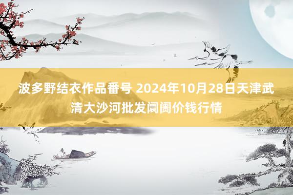 波多野结衣作品番号 2024年10月28日天津武清大沙河批发阛阓价钱行情