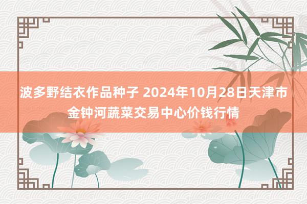 波多野结衣作品种子 2024年10月28日天津市金钟河蔬菜交易中心价钱行情