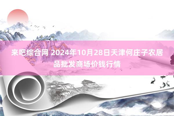 来吧综合网 2024年10月28日天津何庄子农居品批发商场价钱行情