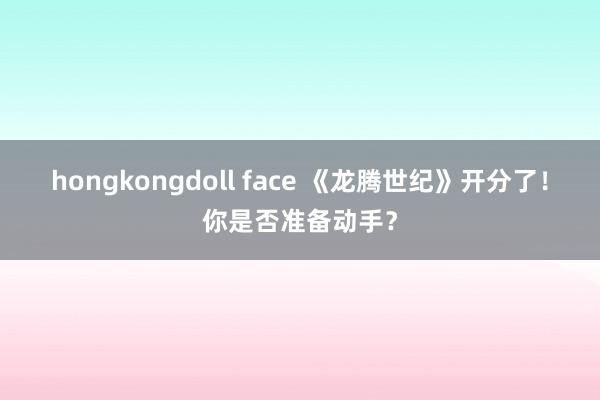 hongkongdoll face 《龙腾世纪》开分了！你是否准备动手？