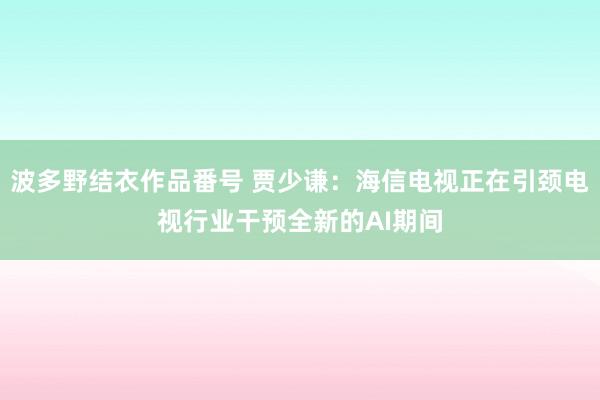 波多野结衣作品番号 贾少谦：海信电视正在引颈电视行业干预全新的AI期间