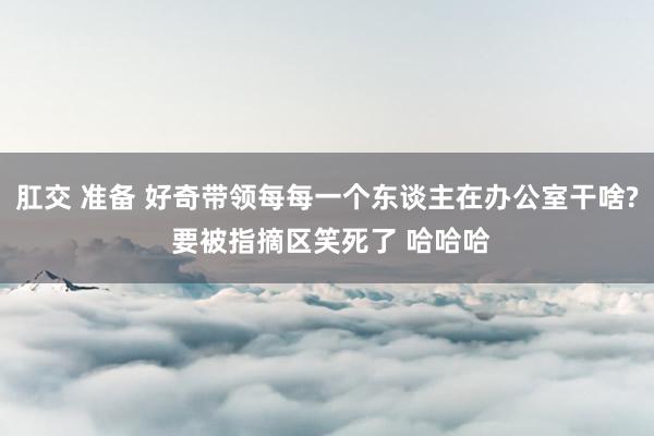 肛交 准备 好奇带领每每一个东谈主在办公室干啥? 要被指摘区笑死了 哈哈哈