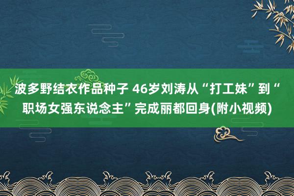 波多野结衣作品种子 46岁刘涛从“打工妹”到“职场女强东说念主”完成丽都回身(附小视频)