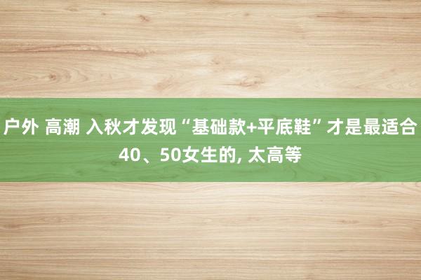 户外 高潮 入秋才发现“基础款+平底鞋”才是最适合40、50女生的， 太高等