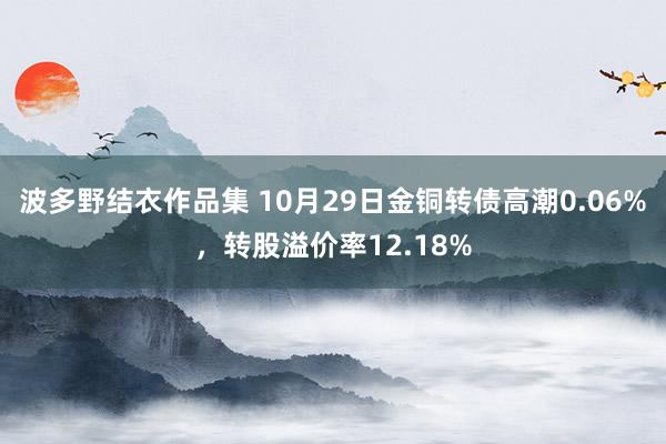 波多野结衣作品集 10月29日金铜转债高潮0.06%，转股溢价率12.18%