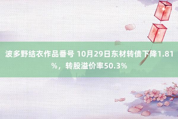 波多野结衣作品番号 10月29日东材转债下降1.81%，转股溢价率50.3%