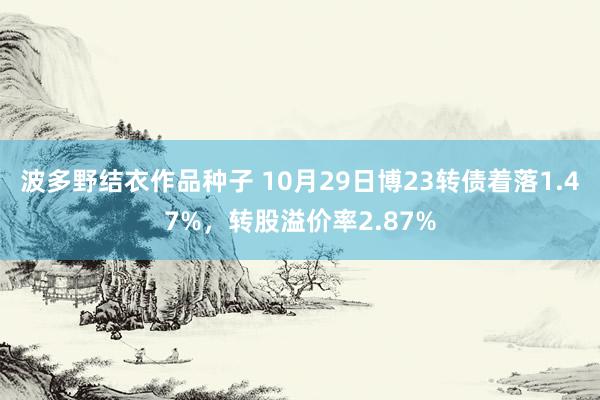 波多野结衣作品种子 10月29日博23转债着落1.47%，转股溢价率2.87%