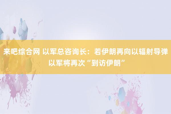 来吧综合网 以军总咨询长：若伊朗再向以辐射导弹 以军将再次“到访伊朗”