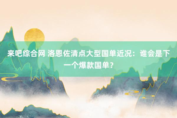 来吧综合网 洛恩佐清点大型国单近况：谁会是下一个爆款国单？