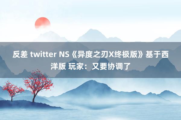 反差 twitter NS《异度之刃X终极版》基于西洋版 玩家：又要协调了