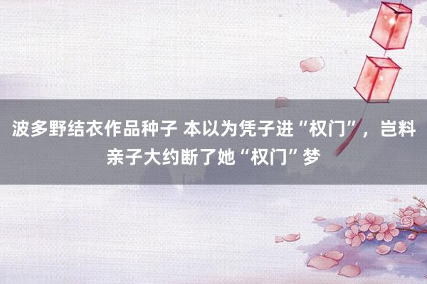 波多野结衣作品种子 本以为凭子进“权门”，岂料亲子大约断了她“权门”梦