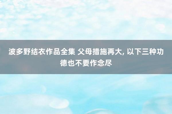 波多野结衣作品全集 父母措施再大， 以下三种功德也不要作念尽