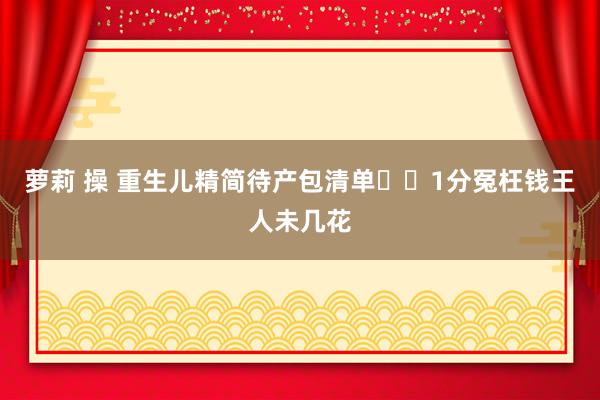 萝莉 操 重生儿精简待产包清单❗️1分冤枉钱王人未几花