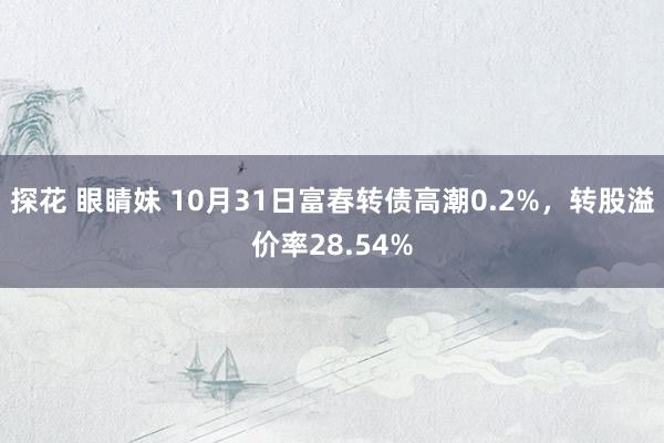 探花 眼睛妹 10月31日富春转债高潮0.2%，转股溢价率28.54%