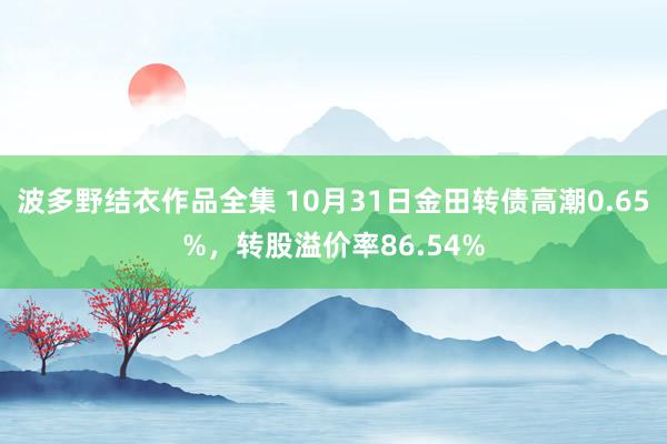 波多野结衣作品全集 10月31日金田转债高潮0.65%，转股溢价率86.54%