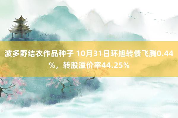 波多野结衣作品种子 10月31日环旭转债飞腾0.44%，转股溢价率44.25%