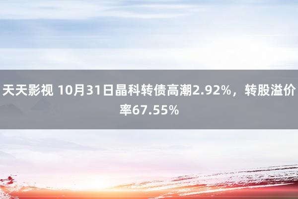 天天影视 10月31日晶科转债高潮2.92%，转股溢价率67.55%