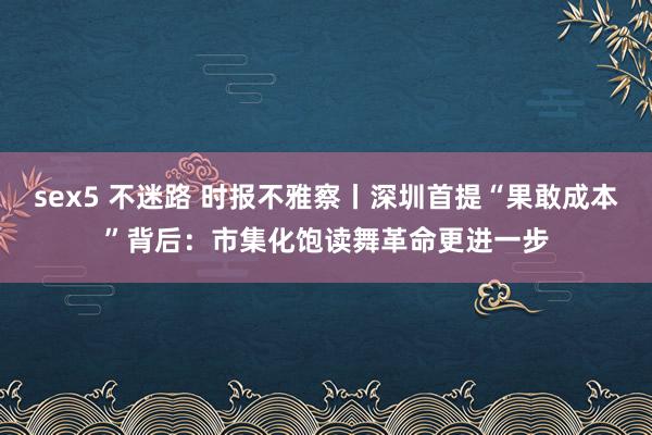 sex5 不迷路 时报不雅察丨深圳首提“果敢成本”背后：市集化饱读舞革命更进一步