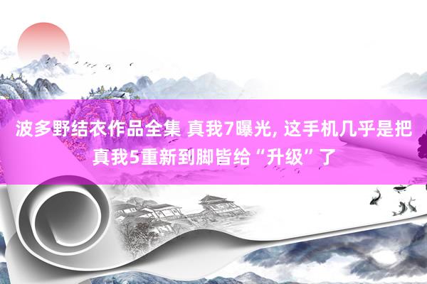 波多野结衣作品全集 真我7曝光， 这手机几乎是把真我5重新到脚皆给“升级”了