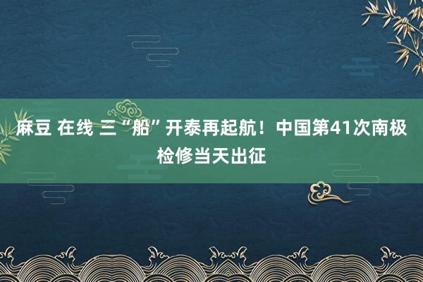 麻豆 在线 三“船”开泰再起航！中国第41次南极检修当天出征