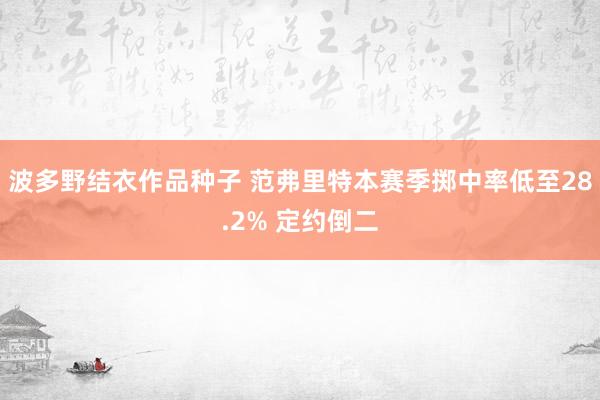 波多野结衣作品种子 范弗里特本赛季掷中率低至28.2% 定约倒二