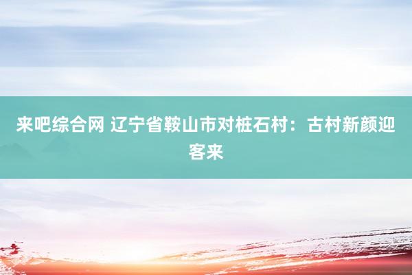 来吧综合网 辽宁省鞍山市对桩石村：古村新颜迎客来