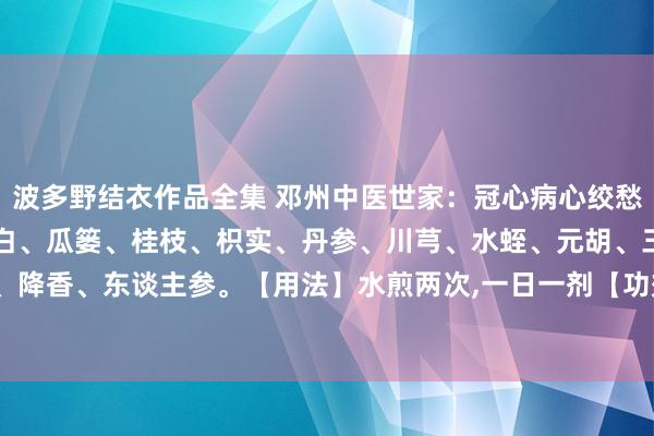 波多野结衣作品全集 邓州中医世家：冠心病心绞愁肠痛汤【处方】半夏、薤白、瓜篓、桂枝、枳实、丹参、川芎、水蛭、元胡、三七、降香、东谈主参。【用法】水煎两次，一日一剂【功效】化痰宽胸 温阳通脉 活血...