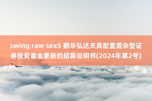 swing raw sex5 鹏华弘达天真配置混杂型证券投资基金更新的招募说明书(2024年第2号)