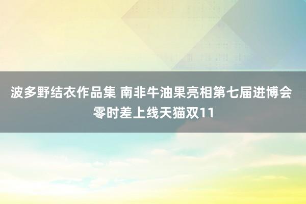 波多野结衣作品集 南非牛油果亮相第七届进博会 零时差上线天猫双11