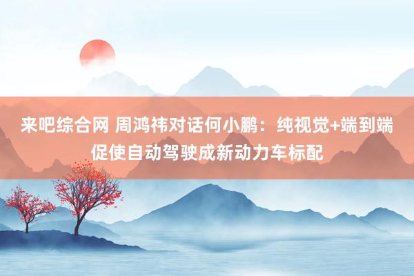 来吧综合网 周鸿祎对话何小鹏：纯视觉+端到端促使自动驾驶成新动力车标配