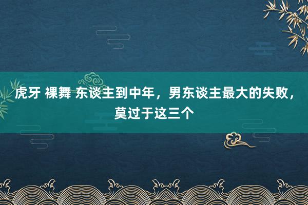 虎牙 裸舞 东谈主到中年，男东谈主最大的失败，莫过于这三个