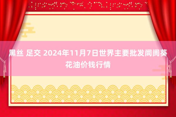 黑丝 足交 2024年11月7日世界主要批发阛阓葵花油价钱行