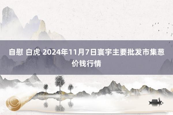 自慰 白虎 2024年11月7日寰宇主要批发市集葱价钱行情