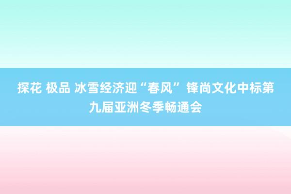 探花 极品 冰雪经济迎“春风” 锋尚文化中标第九届亚洲冬季畅