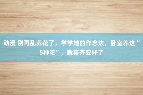 动漫 别再乱养花了，学学她的作念法，卧室养这“5种花”，就寝齐变好了