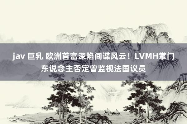 jav 巨乳 欧洲首富深陷间谍风云！LVMH掌门东说念主否定曾监视法国议员